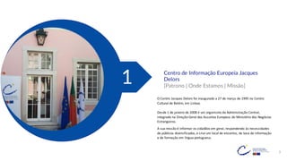 3
Centro de Informação Europeia Jacques
Delors
[Patrono | Onde Estamos | Missão]
1
O Centro Jacques Delors foi inaugurado a 27 de março de 1995 no Centro
Cultural de Belém, em Lisboa.
Desde 1 de janeiro de 2008 é um organismo da Administração Central,
integrado na Direção-Geral dos Assuntos Europeus do Ministério dos Negócios
Estrangeiros.
A sua missão é informar os cidadãos em geral, respondendo às necessidades
de públicos diversificados, e criarum local de encontro, de toca de informação
e de formação em língua portuguesa.
 