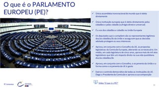 © Conteúdos: 30
O que é o PARLAMENTO
EUROPEU (PE)?
Vídeo “O que é o PE?”
✓ Única assembleia transnacionaldo mundo que é eleita
diretamente
✓ Única instituição europeia que é eleita diretamente pelos
cidadãos e pelas cidadãs (sufrágio direto e universal)
✓ É a voz dos cidadãos e cidadãs na União Europeia
✓ Os deputados que o compõemsão os representantes legítimos
dos/as cidadãos/ãs da União e asseguramqueas decisões
adotada protegemos seus interesses
✓ Aprova, emconjunto como Conselho da UE, as propostas
legislativas da Comissão Europeia, alterando-as senecessário. Em
média, em cada legislatura de cinco anos, aprova mais de mil atos
legislativos que têm um impacto direto na sua vida quotidiana
dos/as cidadãos/ãs
✓ Aprova, emconjunto como Conselho, o orçamento da União e a
forma como o orçamento da UE é gasto
✓ Exerce o controlo democrático de todas as instituições da UE.
Elege o Presidenteda Comissão e aprova a sua composição
 