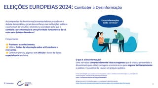 © Conteúdos: 37
ELEIÇÕES EUROPEIAS 2024: Combater a Desinformação
As campanhas de desinformação manipuladorasprejudicamo
debate democrático, geramdesconfiança nas instituições públicas
e aumentam as tensões e divisões na sociedadepelo que o
combate à desinformaçãoé uma prioridade fundamental daUE
e dos seus Estados-Membros!
É importante:
Promover oconhecimento;
Utilizar fontes de informação sobre aUE credíveis e
relevantes;
Conhecer portais, páginas web oficiais e bases de dados
especializadas em linha.
O que é a Desinformação?
Uma narrativa comprovadamente falsaouenganosa que é criada, apresentada e
disseminada para obter vantagens económicas ou para enganar deliberadamente
o público. É suscetívelde causar umprejuízo público.
Fonte:Orientações para professores e educadores sobre o combate à desinformação e a promoçãoda
literacia digital através da educaçãoe da formação
https://infoeuropa.eurocid.pt/registo/000089485/
Artigo Eurocid A União Europeia e o combate à desinformação
https://eurocid.mne.gov.pt/artigos/uniao-europeia-e-o-combate-desinformacao
 