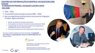 © Conteúdos: 4
CENTRO DE INFORMAÇÃOEUROPEIA JACQUESDELORS
(CIEJD)
▪ 1925 – 2023
▪ Foi presidente da Comissão Europeia(1985 - 1994)
▪ Deu um importante contributopara o processo de Integração
Europeia.Alguns exemplos:
• Mentor da adesão de Portugale de Espanha
• Pai da política de coesão e da União Económica Monetária (UEM)
• Impulsionador do mercado único europeu e dos programas de
mobilidade dos jovens como o Erasmus
• Promotor da justiça social e do respeito pelos direitos humanos
O NOSSO PATRONO:JACQUES LUCIEN JEAN
DELORS
Portal EUROCID – InformaçãoEuropeiaaoCidadão
https://eurocid.mne.gov.pt/
Para que a União Europeia funcioneé necessário “a competição
que estimula, a cooperação que reforçae asolidariedade que une”
Jacques Delors
VídeoJacquesDelors, GivingEurope aSoul
https://audiovisual.ec.europa.eu/en/video/I-252399
 