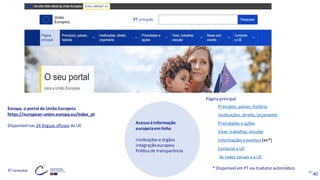 © Conteúdos: 40
* Disponível em PT via tradutor automático
40
Europa, o portal da União Europeia
https://european-union.europa.eu/index_pt
Disponívelnas 24 línguas oficiais da UE
Acessoàinformação
europeiaemlinha
Instituições e órgãos
Integração europeia
Política de transparência
Página principal
Princípios, países, história
Instituições, direito, orçamento
Prioridades e ações
Viver, trabalhar, estudar
Informações eeventos [en*]
Contacte a UE
As redes sociais e a UE
 