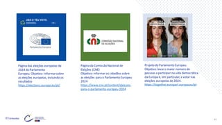 © Conteúdos: 43
Página das eleições europeias de
2024 do Parlamento
Europeu. Objetivo: Informarsobre
as eleições europeias, incluindo os
resultados
https://elections.europa.eu/pt/
Página da Comissão Nacional de
Eleições (CNE)
Objetivo: informar os cidadãos sobre
as eleições para o Parlamento Europeu
2024
https://www.cne.pt/content/eleicoes-
para-o-parlamento-europeu-2024
Projeto do Parlamento Europeu.
Objetivo: levar o maior número de
pessoas a participar na vida democrática
da Europa e, em particular, a votar nas
eleições europeias de 2024.
https://together.europarl.europa.eu/pt
 