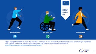 44
«O que a Europa faz por mim» é um sítio Web interativo e multilingue em linha desenvolvido pelo Parlamento Europeu, cominformações importantes
sobreo impacto da UE na vida individual de cada cidadão e de cada cidadã e nas comunidades regionais/locais.
https://what-europe-does-for-me.europarl.europa.eu/pt/home
 