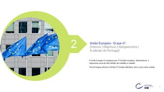 7
União Europeia - O que é?
[Valores | Objetivos | Alargamentos |
A adesão de Portugal]
A União Europeia é composta por 27 Estados europeus, democráticos e
representa cerca de 450 milhões de cidadãos e cidadãs.
Tem 24 línguas oficiais e 20 dos 27 Estados-Membros têm o euro como moeda.
2
 