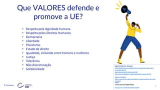 © Conteúdos: 9
Que VALORES defende e
promove a UE?
• Respeito pela dignidade humana
• Respeito pelos Direitos Humanos
• Democracia
• Liberdade
• Pluralismo
• Estado de direito
• Igualdade, incluindo entre homens e mulheres
• Justiça
• Tolerância
• Não discriminação
• Solidariedade
ARTIGO EUROCID
https://eurocid.mne.gov.pt/cidadania-europeia/valores-da-uniao-
europeia
VÍDEO
https://youtu.be/ssgelYKQydc
Artigo 2º do Tratado da União Europeia
Jogo Parlamento Europeu
Orientações para os professores a respeito do jogo sobre
os valores da UE
Jogo educativo (Os valores da UE)
Exercícios de debate e declarações (Os valores da UE)
 