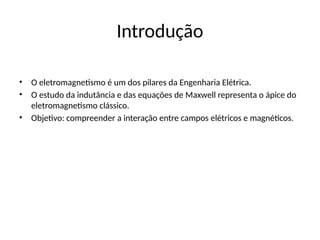 Introdução
• O eletromagnetismo é um dos pilares da Engenharia Elétrica.
• O estudo da indutância e das equações de Maxwell representa o ápice do
eletromagnetismo clássico.
• Objetivo: compreender a interação entre campos elétricos e magnéticos.
 