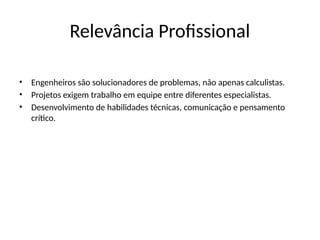 Relevância Profissional
• Engenheiros são solucionadores de problemas, não apenas calculistas.
• Projetos exigem trabalho em equipe entre diferentes especialistas.
• Desenvolvimento de habilidades técnicas, comunicação e pensamento
crítico.
 