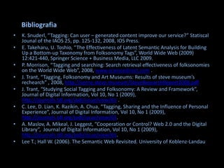 BibliografiaK. Snuderl, “Tagging: Can user – generated content improve our service?” StatiscalJounal of the IAOS 25, pp. 125-132, 2008, IOS Press.E. Takeharu, U. Toshio, “The Effectiveness of Latent Semantic Analysis for Building Up a Bottom-up Taxonomy from Folksonomy Tags”, World Wide Web (2009) 12:421-440, Springer Science + Business Media, LLC 2009.P. Morrison, “Tagging and searching: Search retrieval effectiveness of folksonomies on the World Wide Web”, 2008, www.sciencedirect.com . J. Trant, “Tagging, Folksonomy and Art Museums: Results of steve museum’s rechearch” , 2008, http://verne.steve.museum/SteveResearchReport2008.pdfJ. Trant, “Studying Social Tagging and Folksonomy: A Review and Framework”, Journal of Digital Information, Vol 10, No 1 (2009), http://journals.tdl.org/jodi/issue/view/65 .C. Lee, D. Lian, K. Razikin, A. Chua, “Tagging, Sharing and the Influence of Personal Experience”, Journal of Digital Information, Vol 10, No 1 (2009), http://journals.tdl.org/jodi/issue/view/65.A. Maslov, A. Mikeal, J. Leggest, “Cooperation or Control? Web 2.0 and the Digital Library”,  Journal of Digital Information, Vol 10, No 1 (2009), http://journals.tdl.org/jodi/issue/view/65.Lee T.; Hall W. (2006). The Semantic Web Revisited. University of Koblenz-Landau