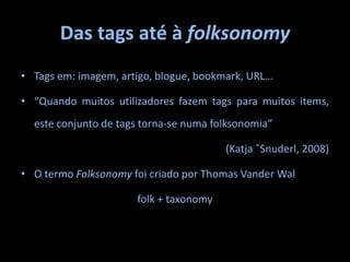 Das tags até à folksonomyTags em: imagem, artigo, blogue, bookmark, URL…“Quando muitos utilizadores fazem tags para muitos items, este conjunto de tags torna-se numa folksonomia” (Katja ˇSnuderl, 2008)O termo Folksonomy foi criado por ThomasVanderWalfolk + taxonomy