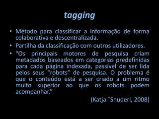 taggingMétodo para classificar a informação de forma colaborativa e descentralizada.Partilha da classificação com outros utilizadores.“Os principais motores de pesquisa criam metadados baseados em categorias predefinidas para cada página indexada, passível de ser lida pelos seus “robots” de pesquisa. O problema é que o conteúdo está a ser criado a um ritmo muito superior ao que os robots podem acompanhar.”(Katja ˇSnuderl, 2008)