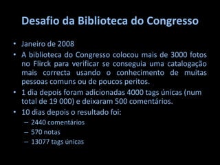 Desafio da Biblioteca do Congresso Janeiro de 2008A biblioteca do Congresso colocou mais de 3000 fotos no Flirck para verificar se conseguia uma catalogação mais correcta usando o conhecimento de muitas pessoas comuns ou de poucos peritos.1 dia depois foram adicionadas 4000 tags únicas (num total de 19 000) e deixaram 500 comentários.10 dias depois o resultado foi:2440 comentários570 notas13077 tags únicas