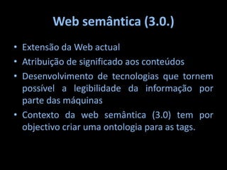 Web semântica (3.0.)Extensão da Web actualAtribuição de significado aos conteúdosDesenvolvimento de tecnologias que tornem possível a legibilidade da informação por parte das máquinasContexto da web semântica (3.0) tem por objectivo criar uma ontologia para as tags.