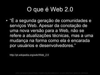 O que é Web 2.0 “É a segunda geração de comunidades e serviços Web. Apesar da conotação de uma nova versão para a Web, não se refere a atualizações técnicas, mas a uma mudança na forma como ela é encarada por usuários e desenvolvedores.” http://pt.wikipedia.org/wiki/Web_2.0 