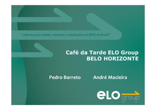 “Liderança em idéias, métodos e resultados em BPM no Brasil”
Café da Tarde ELO Group
BELO HORIZONTE
Pedro Barreto André Macieira
 