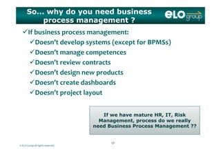 So... why do you need business
process management ?
If business process management:
Doesn’t develop systems (except for BPMSs)Doesn t develop systems (except for BPMSs)
Doesn’t manage competences
D ’   i  Doesn’t review contracts
Doesn’t design new products
Doesn’t create dashboards
Doesn’t project layout
If h t HR IT Ri k
p j y
If we have mature HR, IT, Risk
Management, process do we really
need Business Process Management ??
© ELO Group all rights reserved
1717
 
