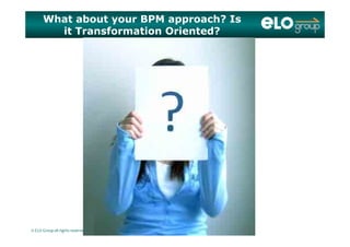 What about your BPM approach? Is
it Transformation Oriented?
© ELO Group all rights reserved
 
