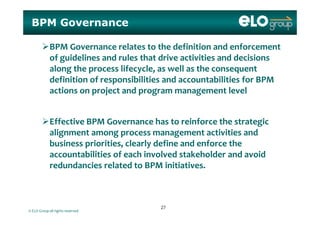 BPM Governance
BPM Governance relates to the definition and enforcement 
of guidelines and rules that drive activities and decisions g
along the process lifecycle, as well as the consequent 
definition of responsibilities and accountabilities for BPM 
i j d l lactions on project and program management level
Effective BPM Governance has to reinforce the strategic 
alignment among process management activities and 
business priorities, clearly define and enforce the 
accountabilities of each involved stakeholder and avoid 
redundancies related to BPM initiativesredundancies related to BPM initiatives.
© ELO Group all rights reserved
2727
 