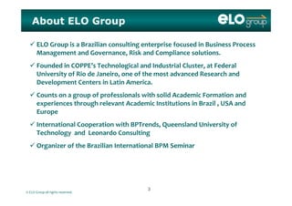 About ELO Group
 ELO Group is a Brazilian consulting enterprise focused in Business Process 
Management and Governance, Risk and Compliance solutions. g , p
 Founded in COPPE’s Technological and Industrial Cluster, at Federal 
University of Rio de Janeiro, one of the most advanced Research and 
Development Centers in Latin America. 
 Counts on a group of professionals with solid Academic Formation and 
experiences through relevant Academic Institutions in Brazil   USA and experiences through relevant Academic Institutions in Brazil , USA and 
Europe
 International Cooperation with BPTrends, Queensland University ofInternational Cooperation with BPTrends, Queensland University of
Technology and Leonardo Consulting
 Organizer of the Brazilian International BPM Seminar
© ELO Group all rights reserved.
33
 