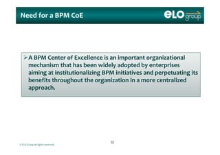 Need for a BPM Need for a BPM CoECoE
A BPM Center of Excellence is an important organizational p g
mechanism that has been widely adopted by enterprises 
aiming at institutionalizing BPM initiatives and perpetuating its 
benefits throughout the organization in a more centralized 
approach.
© ELO Group all rights reserved.
3232
 