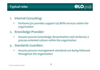 Typical rolesTypical roles
1. Internal Consulting: 1. Internal Consulting: 
• Performs (or provides support to) BPM services within the 
organizationorganization
2. Knowledge Provider:
• Assures process knowledge dissemination and reinforces a 
process‐oriented culture within the organization
3. Standards Guardian:
• Assures process management standards are being followed Assures process management standards are being followed 
throughout the organization
© ELO Group all rights reserved.
3636
 