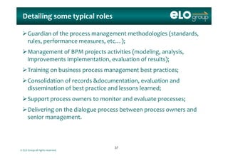 Detailing some typical rolesDetailing some typical roles
Guardian of the process management methodologies (standards, 
rules, performance measures, etc…);, p , );
Management of BPM projects activities (modeling, analysis, 
improvements implementation, evaluation of results);p p , );
Training on business process management best practices;
Consolidation of records &documentation  evaluation and Consolidation of records &documentation, evaluation and 
dissemination of best practice and lessons learned;
Support process owners to monitor and evaluate processes;Support process owners to monitor and evaluate processes;
Delivering on the dialogue process between process owners and 
senior managementsenior management.
© ELO Group all rights reserved.
3737
 