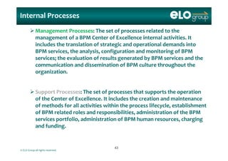 Internal Processes
Management Processes: The set of processes related to the 
management of a BPM Center of Excellence internal activities. It 
includes the translation of strategic and operational demands into includes the translation of strategic and operational demands into 
BPM services, the analysis, configuration and monitoring of BPM 
services; the evaluation of results generated by BPM services and the 
communication and dissemination of BPM culture throughout the 
organization.
Support Processes: The set of processes that supports the operation 
of the Center of Excellence  It includes the creation and maintenance of the Center of Excellence. It includes the creation and maintenance 
of methods for all activities within the process lifecycle, establishment 
of BPM related roles and responsibilities, administration of the BPM 
f l d f h hservices portfolio, administration of BPM human resources, charging 
and funding. 
© ELO Group all rights reserved.
4343
 