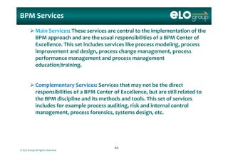 BPM Services
Main Services: These services are central to the implementation of the 
BPM approach and are the usual responsibilities of a BPM Center of 
Excellence  This set includes services like process modeling  process Excellence. This set includes services like process modeling, process 
improvement and design, process change management, process 
performance management and process management 
education/training.
Complementary Services: Services that may not be the direct 
responsibilities of a BPM Center of Excellence, but are still related to 
the BPM discipline and its methods and tools  This set of services the BPM discipline and its methods and tools. This set of services 
includes for example process auditing, risk and internal control 
management, process forensics, systems design, etc.
© ELO Group all rights reserved.
4444
 