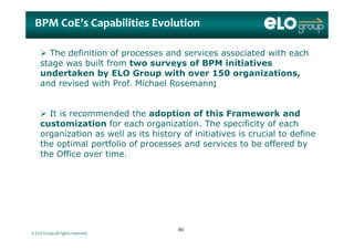 BPM BPM CoE’sCoE’s CapabilitiesCapabilities EvolutionEvolution
 The definition of processes and services associated with each
stage was built from two surveys of BPM initiatives
undertaken by ELO Group with over 150 organizations,
and revised with Prof. Michael Rosemann;
 It is recommended the adoption of this Framework and
customization for each organization The specificity of eachcustomization for each organization. The specificity of each
organization as well as its history of initiatives is crucial to define
the optimal portfolio of processes and services to be offered by
the Office over timethe Office over time.
© ELO Group all rights reserved.
4646
 