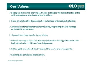 Our Values
 Strong academic links, allowing ELO Group to bring to the market the state of the 
art in management solutions and best practices;
 Focus on collaborative development of customized organizational solutions;
 Always strive for solutions that are innovative, long lasting and that leverage 
organization performance;
 Constant know‐how transfer to our clients;
 Internal work logic focused on dynamic specialization among professionals with 
high specialization in different knowledge areas;
 Ethics, agility and adaptability throughout the service provisioning cycle;
 Learning and continuous improvement
© ELO Group all rights reserved.
 Learning and continuous improvement.
55
 