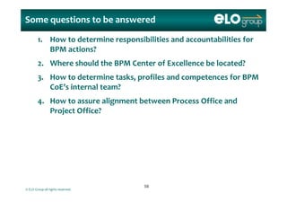 Some questions to be answered
1. How to determine responsibilities and accountabilities for 
BPM actions?
2. Where should the BPM Center of Excellence be located?  
3. How to determine tasks, profiles and competences for BPM 3. How to determine tasks, profiles and competences for BPM 
CoE’s internal team?
4 How to assure alignment between Process Office and4. How to assure alignment between Process Office and
Project Office?
© ELO Group all rights reserved.
5858
 