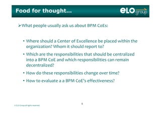 Food for thought…
What people usually ask us about BPM CoEs:
• Where should a Center of Excellence be placed within the 
organization? Whom it should report to?
• Which are the responsibilities that should be centralizedp
into a BPM CoE and which responsibilities can remain
decentralized?
• How do these responsibilities change over time?
• How to evaluate a a BPM CoE’s effectiveness?How to evaluate a a BPM CoE s effectiveness?
© ELO Group all rights reserved.
66
 