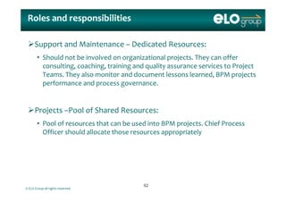 Roles and responsibilitiesRoles and responsibilities
Support and Maintenance – Dedicated Resources:
Sh ld b i l d i i l j h ff• Should not be involved on organizational projects. They can offer 
consulting, coaching, training and quality assurance services to Project 
Teams. They also monitor and document lessons learned, BPM projects y , p j
performance and process governance.
Projects –Pool of Shared Resources:
• Pool of resources that can be used into BPM projects  Chief Process  • Pool of resources that can be used into BPM projects. Chief Process  
Officer should allocate those resources appropriately
© ELO Group all rights reserved.
6262
 