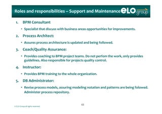 Roles and responsibilities Roles and responsibilities –– Support and MaintenanceSupport and Maintenance
1. BPM Consultant
• Specialist that discuss with business areas opportunities for improvements.
2. Process Architect:
• Assures process architecture is updated and being followed.p p g
3. Coach/Quality Assurance:
• Provides coaching to BPM project teams. Do not perfom the work, only provides Provides coaching to BPM project teams. Do not perfom the work, only provides 
guidelines. Also responsible for projects quality control.
4. Instructor:
• Provides BPM training to the whole organization.
5. DB Administrator:
• Revise process models, assuring modeling notation and patterns are being folowed. 
Administer process repository.
© ELO Group all rights reserved.
6363
 
