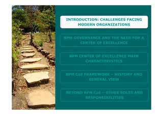 INTRODUCTION CHALLENGES FACINGINTRODUCTION: CHALLENGES FACING
MODERN ORGANIZATIONS
BPM GOVERNANCE AND THE NEED FOR A
CENTER OF EXCELLENCE
BPM CENTER OF EXCELLENCE MAIN
CHARACTERISTICS
BPM CoE FRAMEWORK – HISTORY AND
GENERAL VIEW
BEYOND BPM CoE – OTHER ROLES AND
RESPONSIBILITIESRESPONSIBILITIES
 