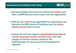 Governance Evolution over time
We acknowledge that Governance Structure evolutes over 
time   as BPM becomes more mature into the organization   time , as BPM becomes more mature into the organization.  
BPM services varies from organization to organization, and 
therefore the BPM Center of Excellence may not always 
di tl   t   i   i   directly execute main services.  
Instead, the CoE may support a decentralized execution of 
services by process owners and other areas. Still, this 
category of services remains central for the 
implementation of a process‐oriented management 
approach
© ELO Group all rights reserved.
approach
7474
 
