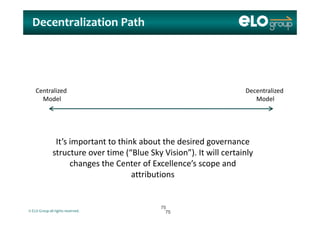 Decentralization Path
Centralized 
Model
Decentralized 
Model
’ i hi k b h d i dIt’s important to think about the desired governance 
structure over time (“Blue Sky Vision”). It will certainly 
changes the Center of Excellence’s scope andchanges the Center of Excellence s scope and 
attributions
© ELO Group all rights reserved.
7575
7575
 
