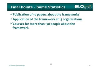 Final Points - Some Statistics
Publication of 10 papers about the frameworks
Application of the framework at 15 organizationsApplication of the framework at 15 organizations
Courses for more than 150 people about the 
f kframework
© ELO Group all rights reserved. 7777
7777
 