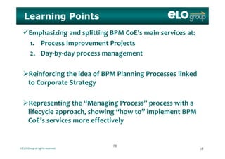 Learning Points
Emphasizing and splitting BPM CoE’s main services at:
1 Process Improvement Projects1. Process Improvement Projects
2. Day‐by‐day process management
Reinforcing the idea of BPM Planning Processes linked 
to Corporate Strategy
Representing the “Managing Process” process with a 
lifecycle approach, showing “how to” implement BPM g
CoE’s services more effectively
© ELO Group all rights reserved. 7878
7878
 