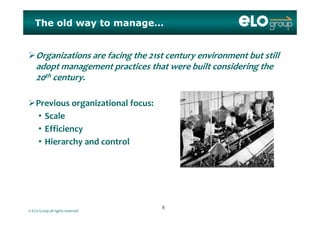 The old way to manage…
Organizations are facing the 21st century environment but still 
adopt management practices that were built considering the 
20th century.
Previous organizational focus:
S l• Scale
• Efficiency
i h d l• Hierarchy and control
© ELO Group all rights reserved
88
 