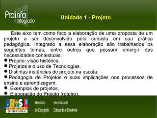 Unidade 1 - Projeto 
Este eixo tem como foco a elaboração de uma proposta de um 
projeto a ser desenvolvido pelo cursista em sua prática 
pedagógica. Integrado a essa elaboração são trabalhados os 
seguintes temas, entre outros que possam emergir das 
necessidades contextuais: 
Projeto: visão histórica. 
Projetos e o uso de Tecnologias. 
Distintas instâncias de projeto na escola. 
Pedagogia de Projetos e suas implicações nos processos de 
ensino e aprendizagem. 
 Exemplos de projetos. 
 Elaboração do Projeto (roteiro). 
 
