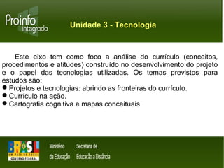 Unidade 3 - Tecnologia 
Este eixo tem como foco a análise do currículo (conceitos, 
procedimentos e atitudes) construído no desenvolvimento do projeto 
e o papel das tecnologias utilizadas. Os temas previstos para 
estudos são: 
Projetos e tecnologias: abrindo as fronteiras do currículo. 
Currículo na ação. 
Cartografia cognitiva e mapas conceituais. 
 