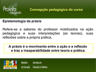 Concepção pedagógica do curso 
Epistemologia da práxis 
Refere-se a saberes do professor mobilizados na ação 
pedagógica e suas interpretações (as teorias), suas 
reflexões sobre a própria prática. 
A práxis é o movimento entre a ação e a reflexão 
e traz a inseparabilidade entre teoria e prática. 
 