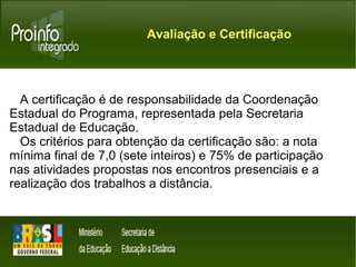 Avaliação e Certificação 
A certificação é de responsabilidade da Coordenação 
Estadual do Programa, representada pela Secretaria 
Estadual de Educação. 
Os critérios para obtenção da certificação são: a nota 
mínima final de 7,0 (sete inteiros) e 75% de participação 
nas atividades propostas nos encontros presenciais e a 
realização dos trabalhos a distância. 
 