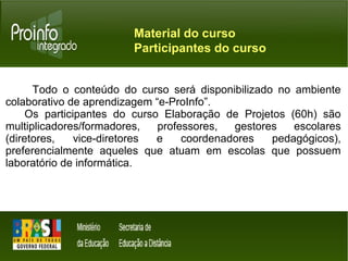 Material do curso 
Participantes do curso 
Todo o conteúdo do curso será disponibilizado no ambiente 
colaborativo de aprendizagem “e-ProInfo”. 
Os participantes do curso Elaboração de Projetos (60h) são 
multiplicadores/formadores, professores, gestores escolares 
(diretores, vice-diretores e coordenadores pedagógicos), 
preferencialmente aqueles que atuam em escolas que possuem 
laboratório de informática. 
 