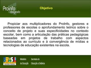 Objetivo 
Propiciar aos multiplicadores do ProInfo, gestores e 
professores de escolas o aprofundamento teórico sobre o 
conceito de projeto e suas especificidades no contexto 
escolar, bem como a articulação das práticas pedagógicas 
baseadas em projetos de trabalho com aspectos 
relacionados ao currículo e à convergência de mídias e 
tecnologias de educação existentes na escola. 
 