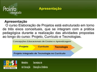 Apresentação 
Apresentação 
O curso Elaboração de Projetos está estruturado em torno 
de três eixos conceituais, que se integram com a prática 
pedagógica durante a realização das atividades propostas 
ao longo do curso: Projeto, Currículo e Tecnologias. 
Tecnologia 
 