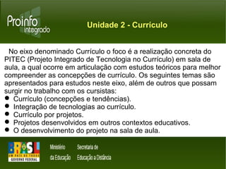 Unidade 2 - Currículo 
No eixo denominado Currículo o foco é a realização concreta do 
PITEC (Projeto Integrado de Tecnologia no Currículo) em sala de 
aula, a qual ocorre em articulação com estudos teóricos para melhor 
compreender as concepções de currículo. Os seguintes temas são 
apresentados para estudos neste eixo, além de outros que possam 
surgir no trabalho com os cursistas: 
 Currículo (concepções e tendências). 
 Integração de tecnologias ao currículo. 
 Currículo por projetos. 
 Projetos desenvolvidos em outros contextos educativos. 
 O desenvolvimento do projeto na sala de aula. 
 