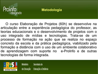 Metodologia 
O curso Elaboração de Projetos (60h) se desenvolve na 
articulação entre a experiência pedagógica do professor, as 
teorias educacionais e o desenvolvimento de projetos com o 
uso integrado de mídias e tecnologias. Trata-se de um 
processo de formação na ação que se realiza no espaço 
concreto da escola e da prática pedagógica, viabilizado pela 
formação a distância com o uso de um ambiente colaborativo 
de aprendizagem com suporte no e-ProInfo e de outras 
tecnologias de forma integrada. 
 