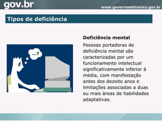 Tipos de deficiência Deficiência mental Pessoas portadoras de deficiência mental são caracterizadas por um funcionamento intelectual significativamente inferior à média, com manifestação antes dos dezoito anos e limitações associadas a duas ou mais áreas de habilidades adaptativas.  