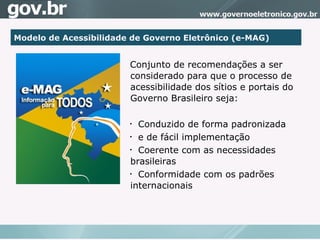 Modelo de Acessibilidade de Governo Eletrônico (e-MAG)‏ Conjunto de recomendações a ser considerado para que o processo de acessibilidade dos sítios e portais do Governo Brasileiro seja: Conduzido de forma padronizada e de fácil implementação Coerente com as necessidades brasileiras  Conformidade com os padrões internacionais 